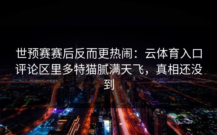 世预赛赛后反而更热闹：云体育入口评论区里多特猫腻满天飞，真相还没到