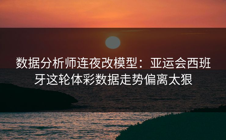 数据分析师连夜改模型：亚运会西班牙这轮体彩数据走势偏离太狠