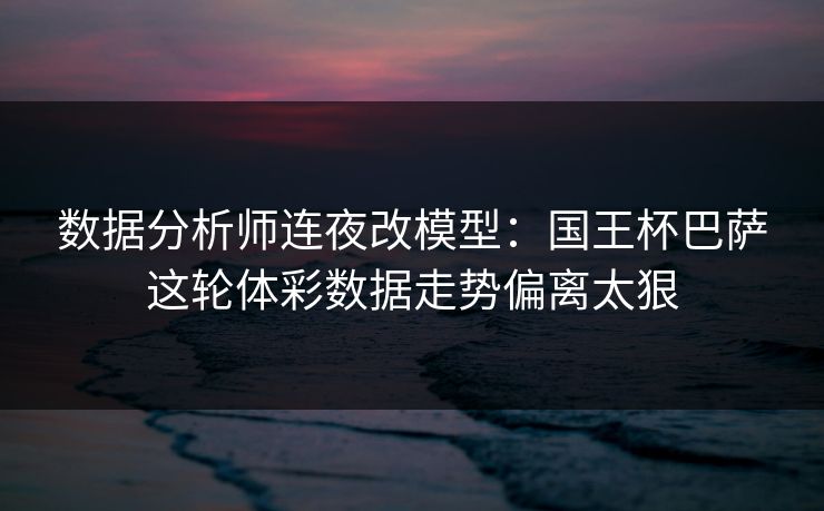 数据分析师连夜改模型：国王杯巴萨这轮体彩数据走势偏离太狠
