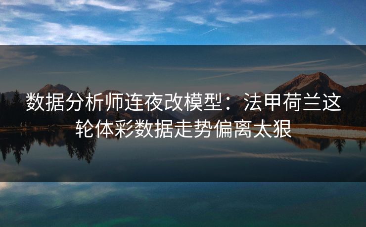 数据分析师连夜改模型：法甲荷兰这轮体彩数据走势偏离太狠