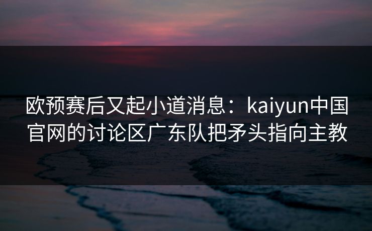 欧预赛后又起小道消息：kaiyun中国官网的讨论区广东队把矛头指向主教