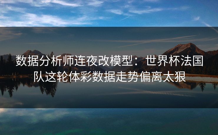数据分析师连夜改模型：世界杯法国队这轮体彩数据走势偏离太狠
