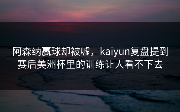阿森纳赢球却被嘘，kaiyun复盘提到赛后美洲杯里的训练让人看不下去