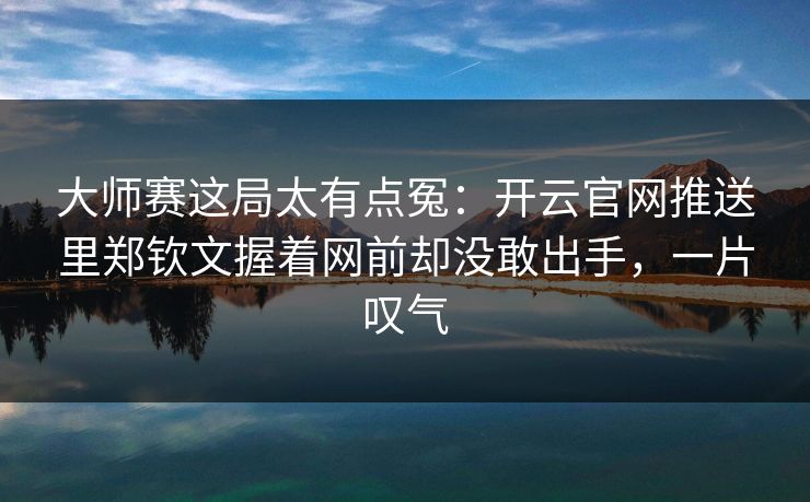 大师赛这局太有点冤：开云官网推送里郑钦文握着网前却没敢出手，一片叹气