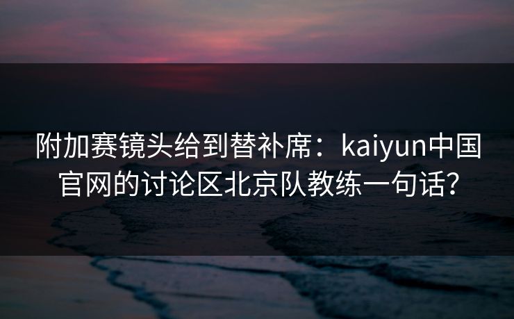 附加赛镜头给到替补席：kaiyun中国官网的讨论区北京队教练一句话？