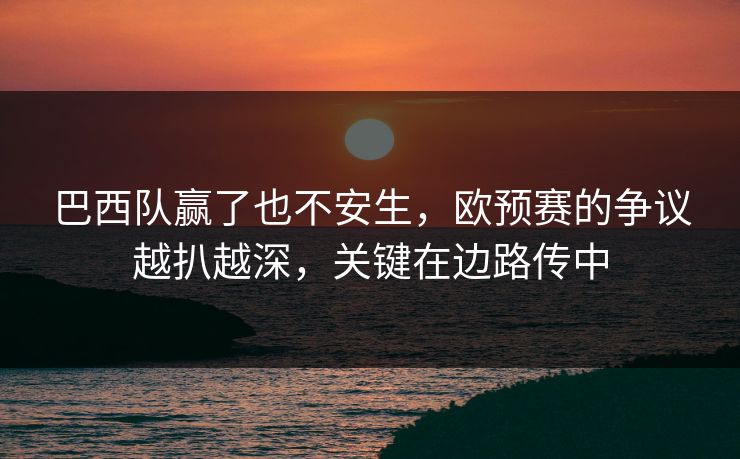 巴西队赢了也不安生，欧预赛的争议越扒越深，关键在边路传中