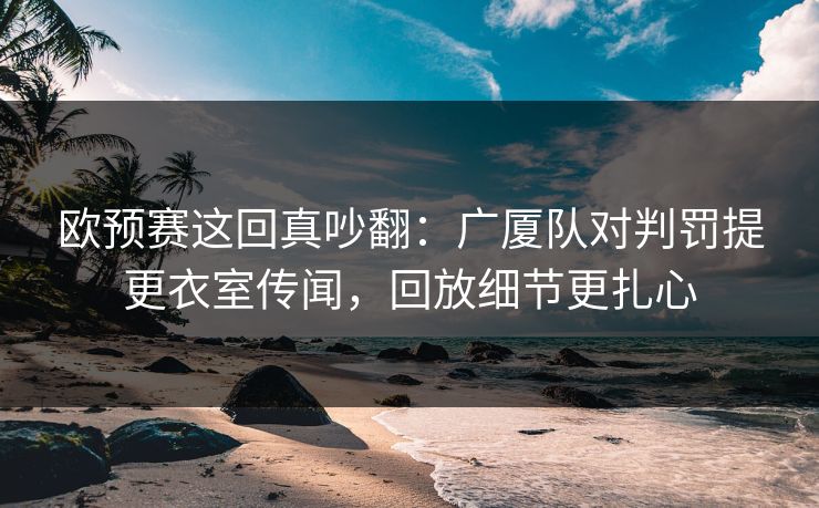 欧预赛这回真吵翻：广厦队对判罚提更衣室传闻，回放细节更扎心