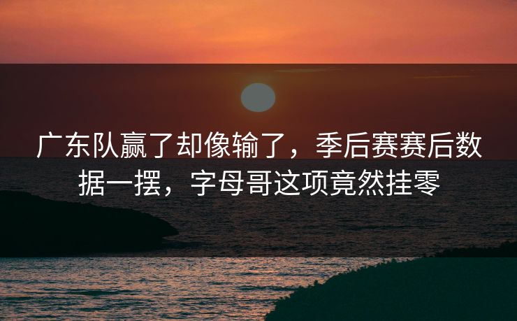 广东队赢了却像输了，季后赛赛后数据一摆，字母哥这项竟然挂零