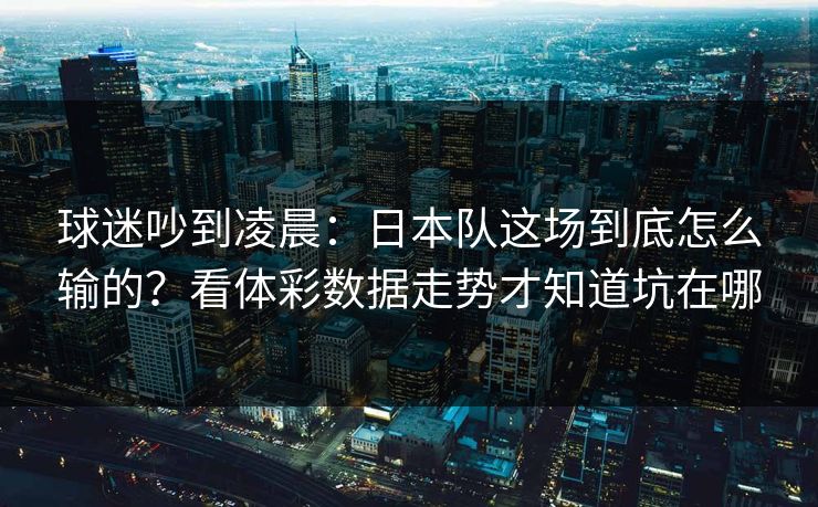 球迷吵到凌晨：日本队这场到底怎么输的？看体彩数据走势才知道坑在哪