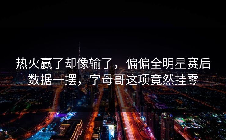 热火赢了却像输了，偏偏全明星赛后数据一摆，字母哥这项竟然挂零