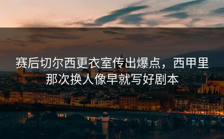 赛后切尔西更衣室传出爆点，西甲里那次换人像早就写好剧本