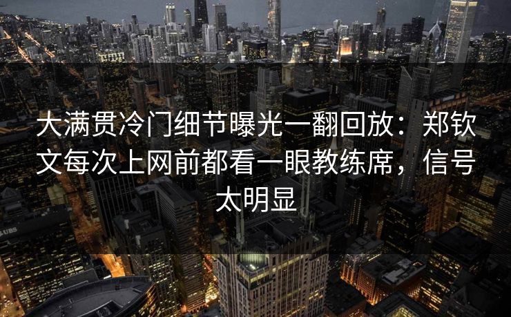大满贯冷门细节曝光一翻回放：郑钦文每次上网前都看一眼教练席，信号太明显